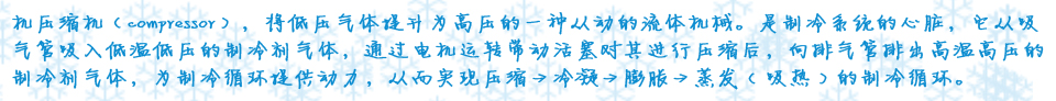 機(jī)壓縮機(jī)（compressor），將低壓氣體提升為高壓的一種從動的流體機(jī)械。是制冷系統(tǒng)的心臟，它從吸氣管吸入低溫低壓的制冷劑氣體，通過電機(jī)運(yùn)轉(zhuǎn)帶動活塞對其進(jìn)行壓縮后，向排氣管排出高溫高壓的制冷劑氣體，為制冷循環(huán)提供動力，從而實現(xiàn)壓縮→冷凝→膨脹→蒸??( 吸熱 ) 的制冷循環(huán)?? />
</div>
<div   id=